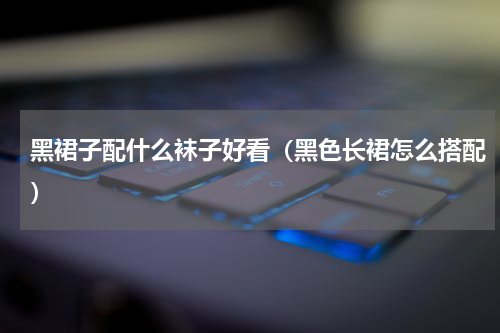 黑裙子配什么袜子好看（黑色长裙怎么搭配）