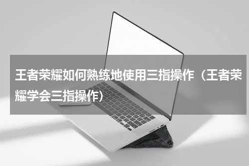 王者荣耀如何熟练地使用三指操作（王者荣耀学会三指操作）