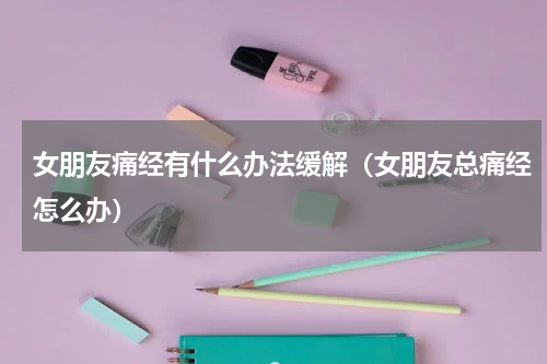 女朋友痛经有什么办法缓解（女朋友总痛经怎么办）