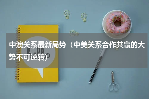 中澳关系最新局势（中美关系合作共赢的大势不可逆转）