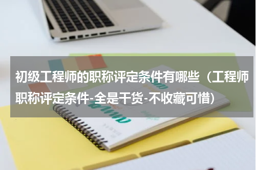 初级工程师的职称评定条件有哪些（工程师职称评定条件-全是干货-不收藏可惜）