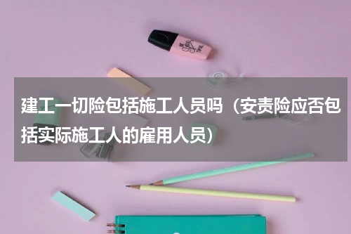 建工一切险包括施工人员吗（安责险应否包括实际施工人的雇用人员）