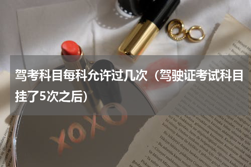 驾考科目每科允许过几次（驾驶证考试科目挂了5次之后）