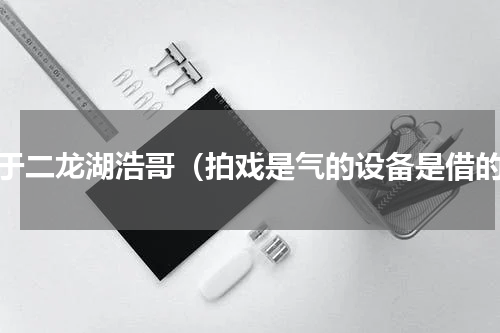 关于二龙湖浩哥（拍戏是气的设备是借的）