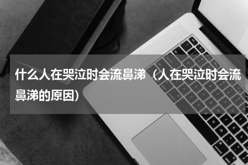 什么人在哭泣时会流鼻涕（人在哭泣时会流鼻涕的原因）