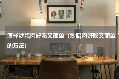 怎样炒腊肉好吃又简单（炒腊肉好吃又简单的方法）