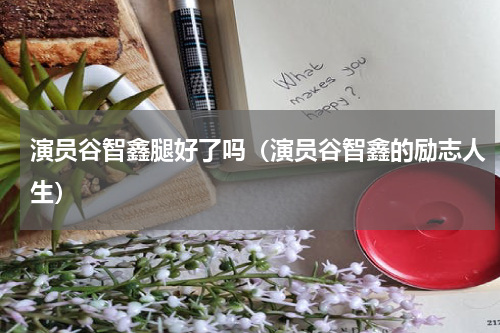 演员谷智鑫腿好了吗（演员谷智鑫的励志人生）