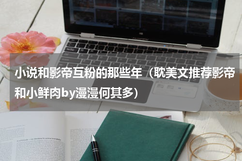 小说和影帝互粉的那些年（耽美文推荐影帝和小鲜肉by漫漫何其多）