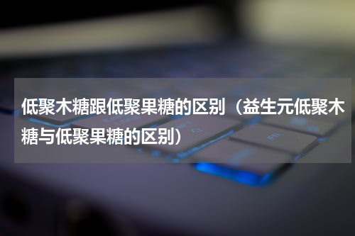 低聚木糖跟低聚果糖的区别（益生元低聚木糖与低聚果糖的区别）