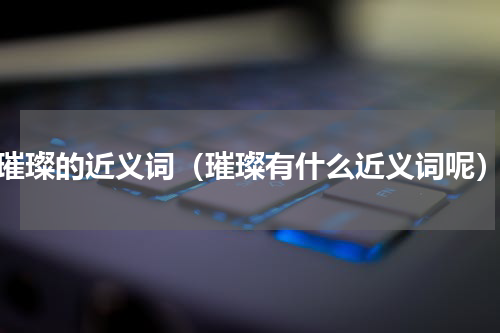 璀璨的近义词（璀璨有什么近义词呢）