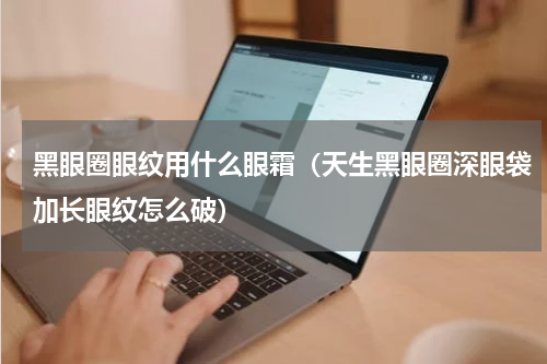 黑眼圈眼纹用什么眼霜（天生黑眼圈深眼袋加长眼纹怎么破）
