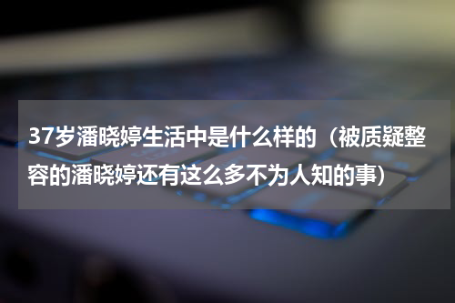 37岁潘晓婷生活中是什么样的（被质疑整容的潘晓婷还有这么多不为人知的事）