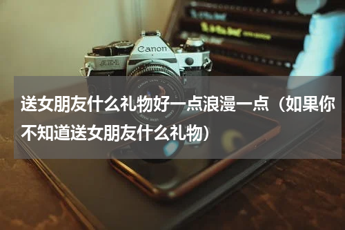 送女朋友什么礼物好一点浪漫一点（如果你不知道送女朋友什么礼物）