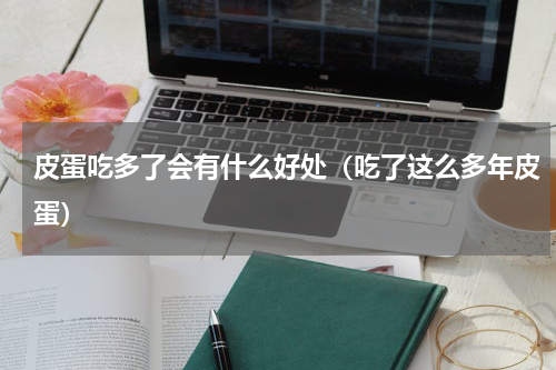 皮蛋吃多了会有什么好处（吃了这么多年皮蛋）