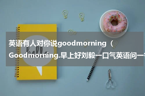 英语有人对你说goodmorning（Goodmorning.早上好刘毅一口气英语问一答三Q）