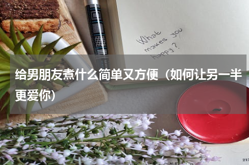 给男朋友煮什么简单又方便（如何让另一半更爱你）
