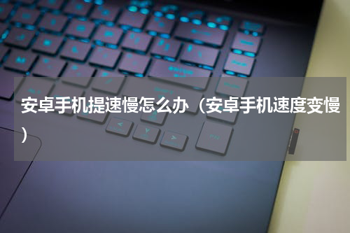 安卓手机提速慢怎么办（安卓手机速度变慢）