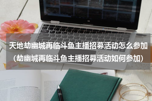 天地劫幽城再临斗鱼主播招募活动怎么参加（劫幽城再临斗鱼主播招募活动如何参加）