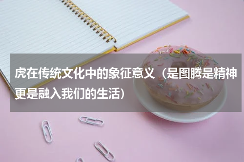 虎在传统文化中的象征意义（是图腾是精神更是融入我们的生活）