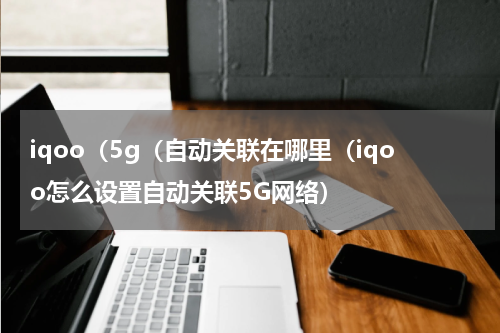 iqoo（5g（自动关联在哪里（iqoo怎么设置自动关联5G网络）