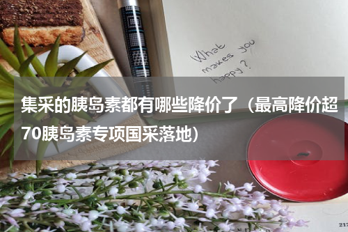 集采的胰岛素都有哪些降价了（最高降价超70胰岛素专项国采落地）