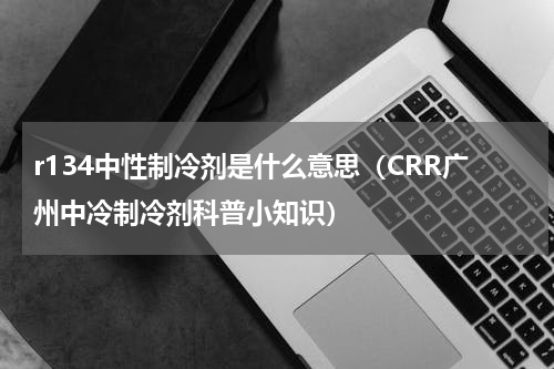 r134中性制冷剂是什么意思（CRR广州中冷制冷剂科普小知识）