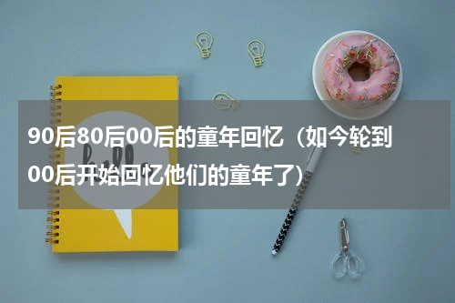 90后80后00后的童年回忆（如今轮到00后开始回忆他们的童年了）