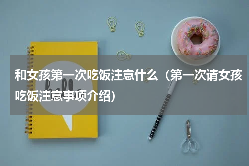 和女孩第一次吃饭注意什么（第一次请女孩吃饭注意事项介绍）