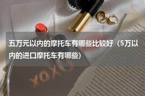 五万元以内的摩托车有哪些比较好（5万以内的进口摩托车有哪些）
