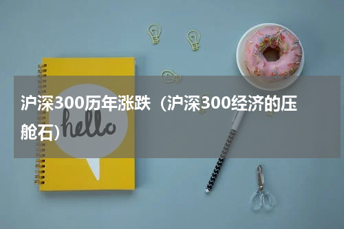 沪深300历年涨跌（沪深300经济的压舱石）