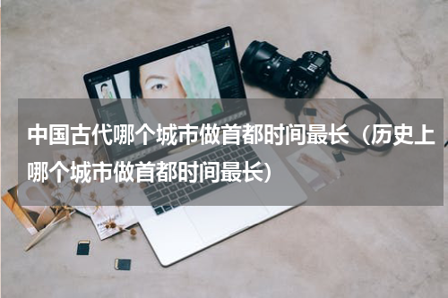 中国古代哪个城市做首都时间最长（历史上哪个城市做首都时间最长）
