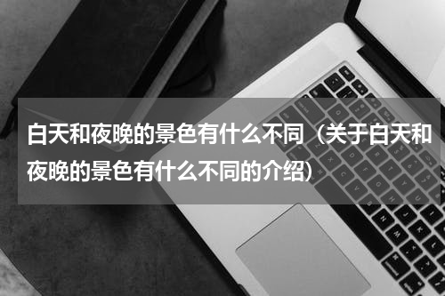 白天和夜晚的景色有什么不同（关于白天和夜晚的景色有什么不同的介绍）