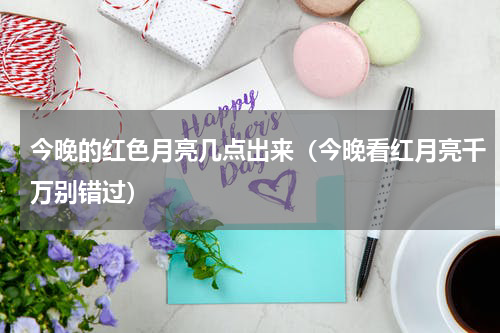 今晚的红色月亮几点出来（今晚看红月亮千万别错过）