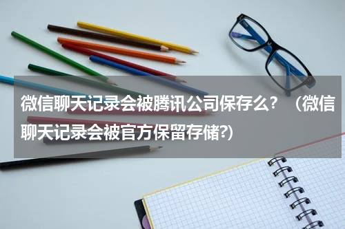 微信聊天记录会被腾讯公司保存么？（微信聊天记录会被官方保留存储?）