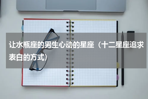 让水瓶座的男生心动的星座（十二星座追求表白的方式）