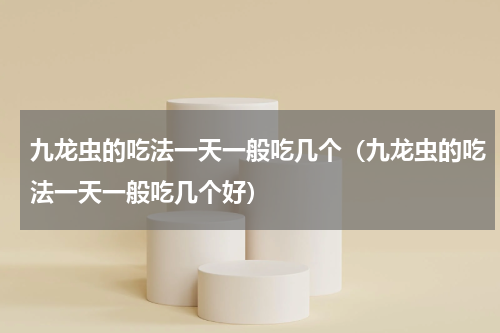 九龙虫的吃法一天一般吃几个（九龙虫的吃法一天一般吃几个好）