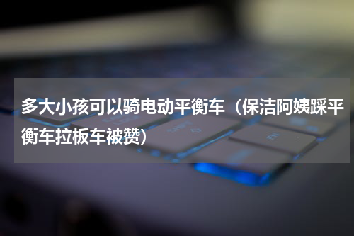 多大小孩可以骑电动平衡车（保洁阿姨踩平衡车拉板车被赞）