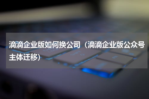 滴滴企业版如何换公司（滴滴企业版公众号主体迁移）
