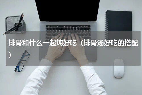 排骨和什么一起炖好吃（排骨汤好吃的搭配）