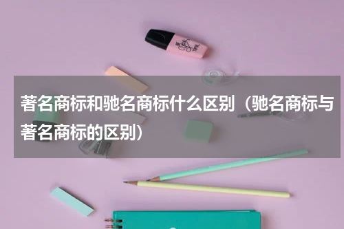 著名商标和驰名商标什么区别（驰名商标与著名商标的区别）