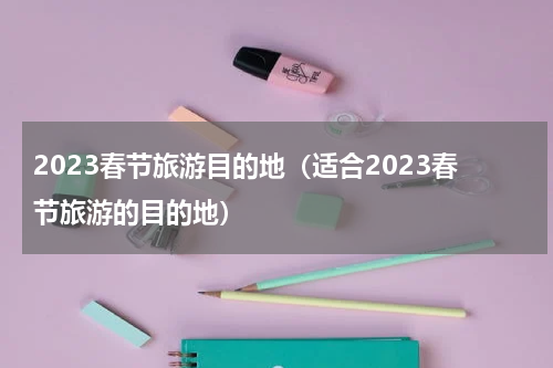 2023春节旅游目的地（适合2023春节旅游的目的地）
