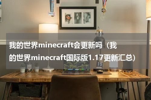 我的世界minecraft会更新吗（我的世界minecraft国际版1.17更新汇总）