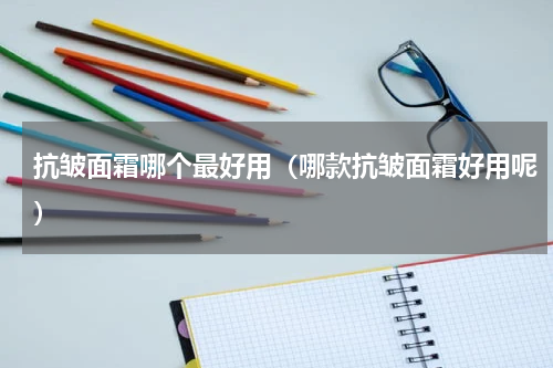 抗皱面霜哪个最好用（哪款抗皱面霜好用呢）