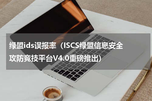 绿盟ids误报率（ISCS绿盟信息安全攻防竞技平台V4.0重磅推出）