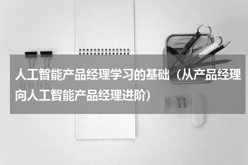 人工智能产品经理学习的基础（从产品经理向人工智能产品经理进阶）
