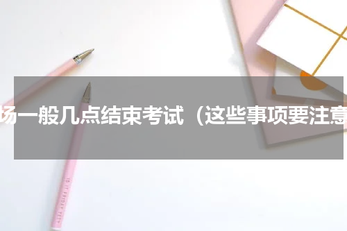 考场一般几点结束考试（这些事项要注意）