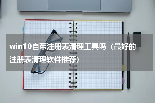 win10自带注册表清理工具吗（最好的注册表清理软件推荐）