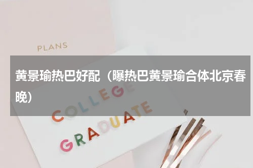 黄景瑜热巴好配（曝热巴黄景瑜合体北京春晚）