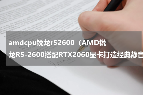 amdcpu锐龙r52600（AMD锐龙R5-2600搭配RTX2060显卡打造经典静音电脑主机配置推荐）