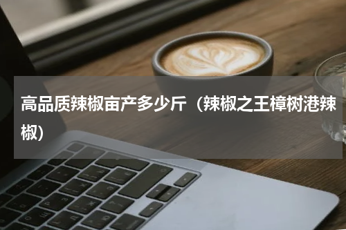 高品质辣椒亩产多少斤（辣椒之王樟树港辣椒）